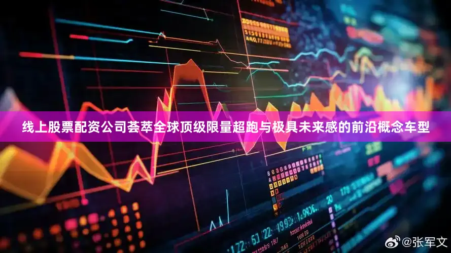 线上股票配资公司荟萃全球顶级限量超跑与极具未来感的前沿概念车型