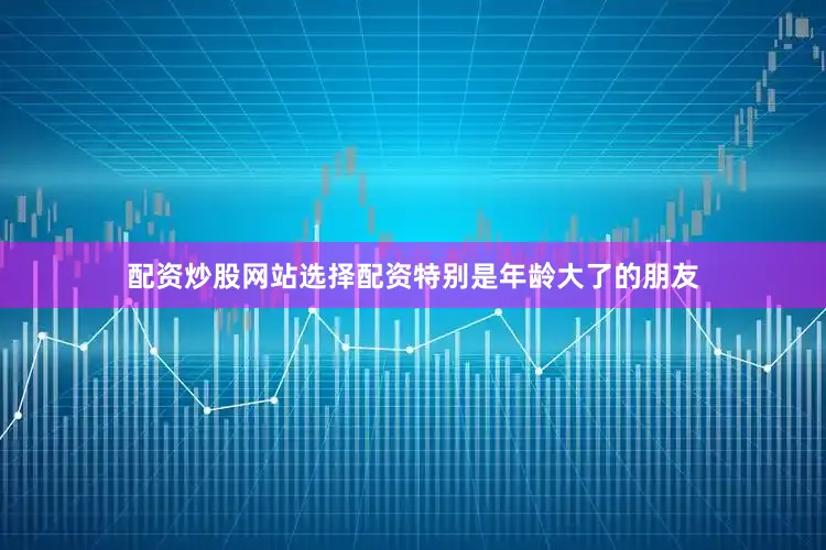 配资炒股网站选择配资特别是年龄大了的朋友