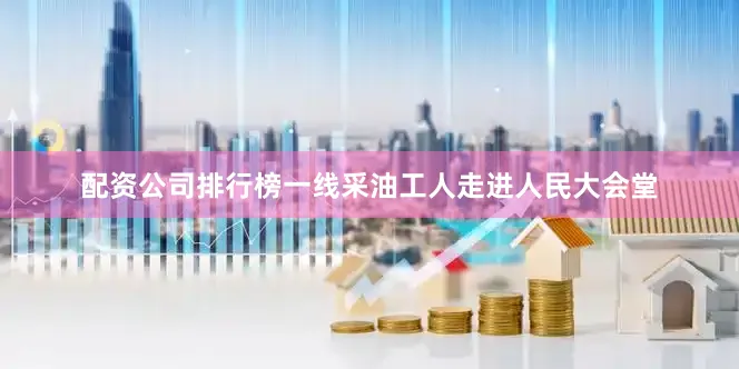 配资公司排行榜一线采油工人走进人民大会堂