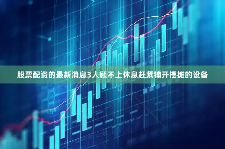 股票配资的最新消息3人顾不上休息赶紧铺开摆摊的设备