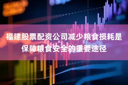 福建股票配资公司减少粮食损耗是保障粮食安全的重要途径