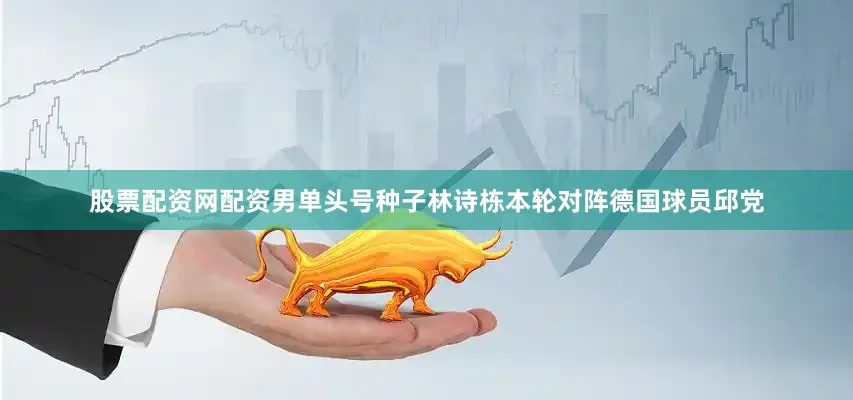 股票配资网配资男单头号种子林诗栋本轮对阵德国球员邱党