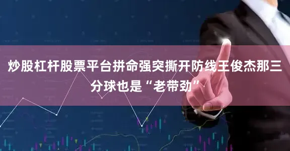 炒股杠杆股票平台拼命强突撕开防线王俊杰那三分球也是“老带劲”